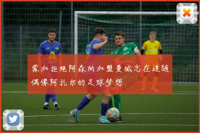 蒙加拒绝阿森纳加盟曼城志在追随偶像阿扎尔的足球梦想