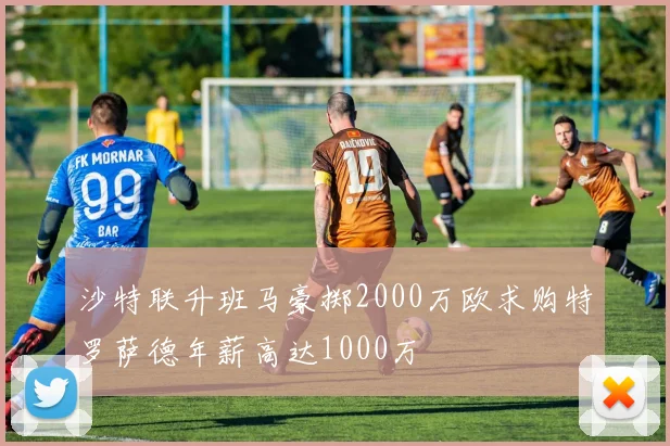 沙特联升班马豪掷2000万欧求购特罗萨德年薪高达1000万