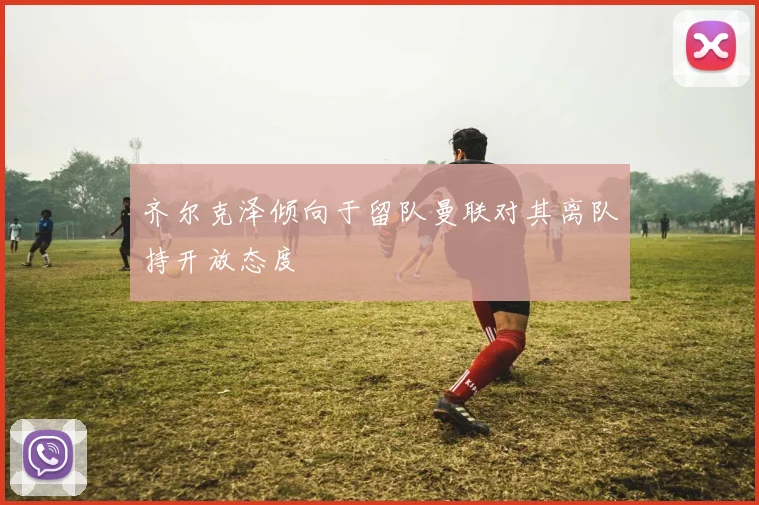 齐尔克泽倾向于留队曼联对其离队持开放态度