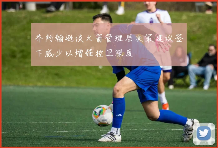 乔约翰逊谈火箭管理层决策建议签下威少以增强控卫深度