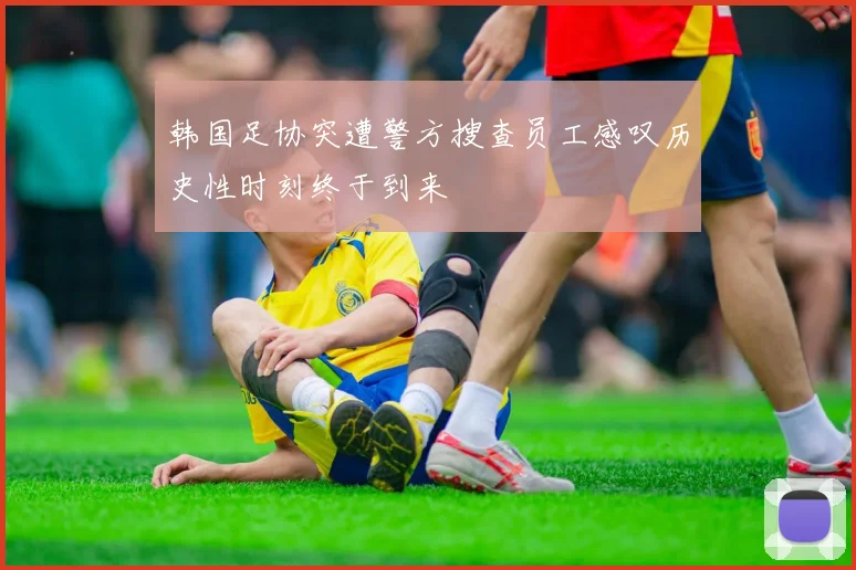 韩国足协突遭警方搜查员工感叹历史性时刻终于到来